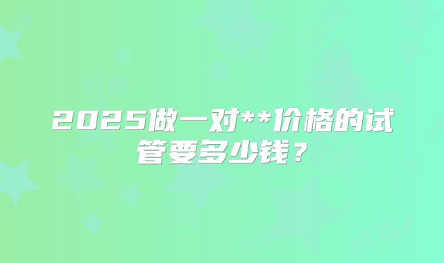 2025做一对**价格的试管要多少钱?