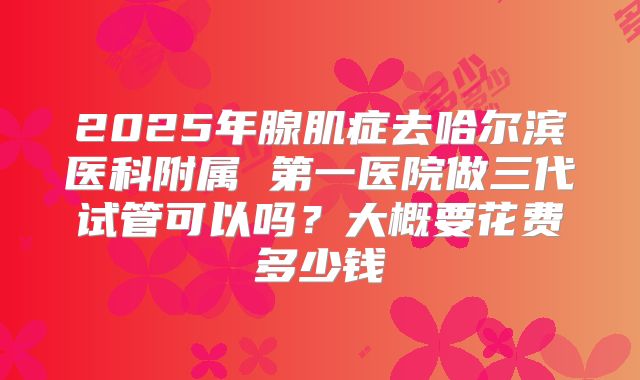 2025年腺肌症去哈尔滨医科附属 第一医院做三代试管可以吗？大概要花费多少钱