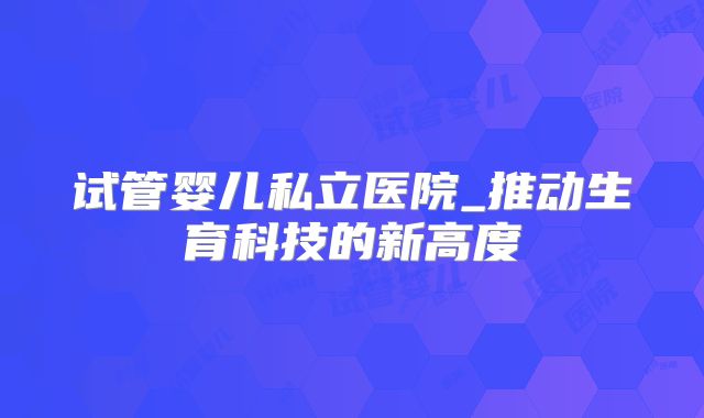 试管婴儿私立医院_推动生育科技的新高度