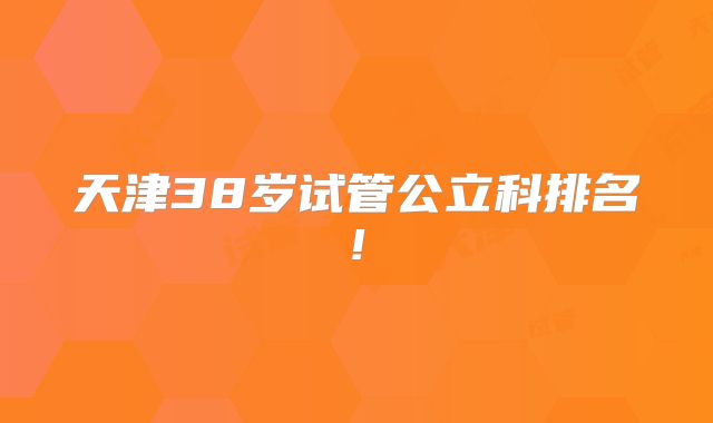 天津38岁试管公立科排名!