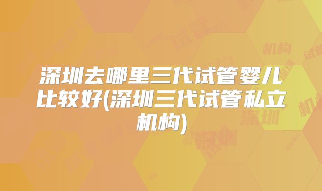 深圳去哪里三代试管婴儿比较好(深圳三代试管私立机构)