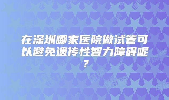 在深圳哪家医院做试管可以避免遗传性智力障碍呢?