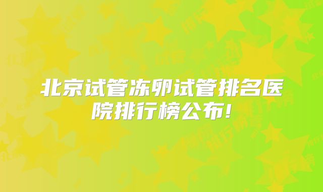 北京试管冻卵试管排名医院排行榜公布!