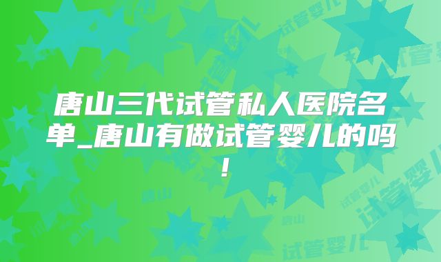 唐山三代试管私人医院名单_唐山有做试管婴儿的吗！