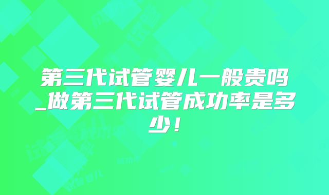 第三代试管婴儿一般贵吗_做第三代试管成功率是多少！