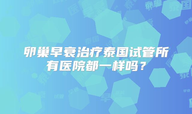卵巢早衰治疗泰国试管所有医院都一样吗?