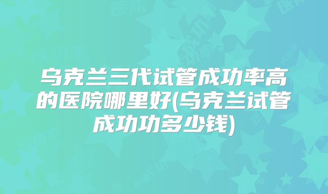 乌克兰三代试管成功率高的医院哪里好(乌克兰试管成功功多少钱)