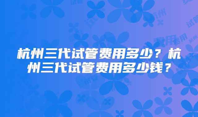 杭州三代试管费用多少?杭州三代试管费用多少钱?
