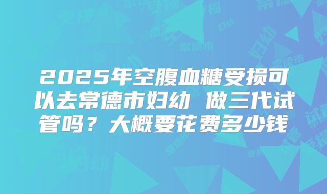 2025年空腹血糖受损可以去常德市妇幼 做三代试管吗？大概要花费多少钱