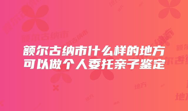 额尔古纳市什么样的地方可以做个人委托亲子鉴定