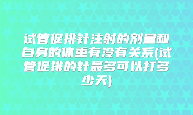 试管促排针注射的剂量和自身的体重有没有关系(试管促排的针最多可以打多少天)