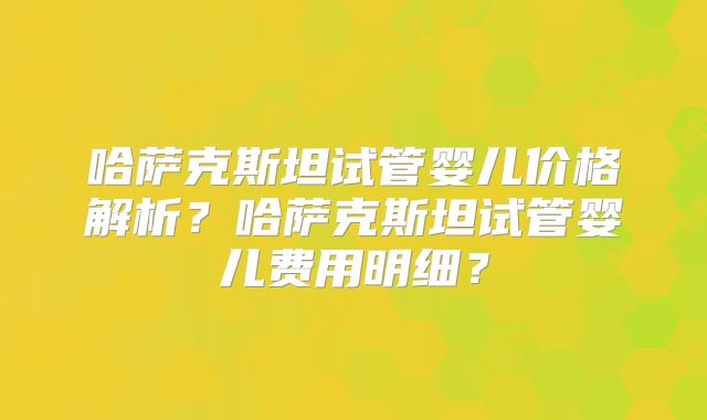 哈萨克斯坦试管婴儿价格解析?哈萨克斯坦试管婴儿费用明细?
