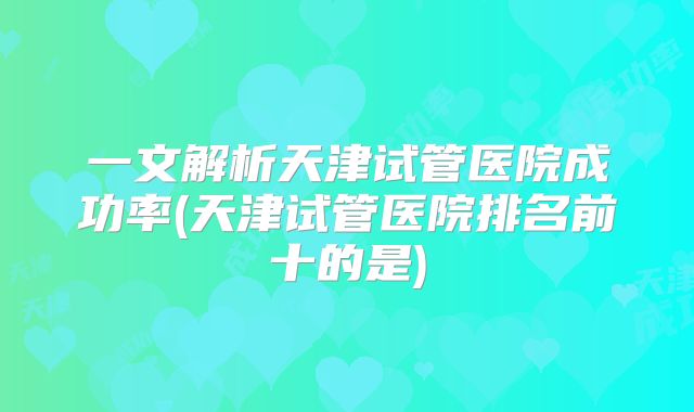 一文解析天津试管医院成功率(天津试管医院排名前十的是)