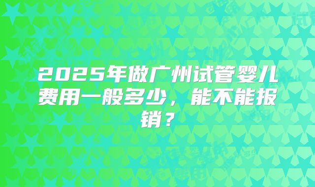 2025年做广州试管婴儿费用一般多少，能不能报销？