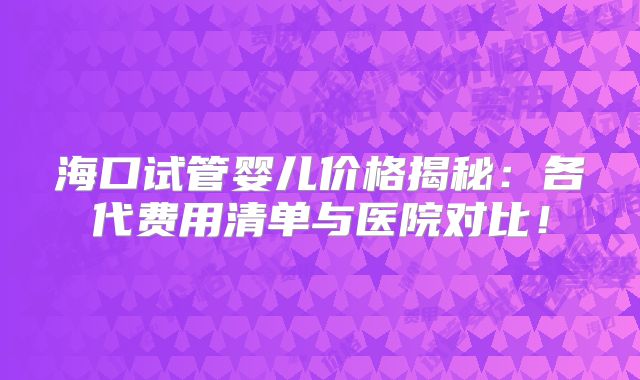 海口试管婴儿价格揭秘：各代费用清单与医院对比！