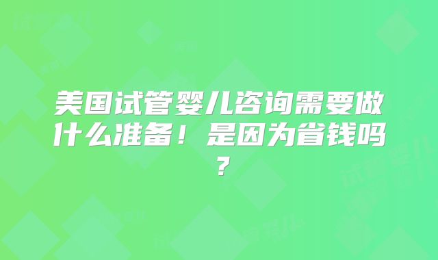 美国试管婴儿咨询需要做什么准备!是因为省钱吗?