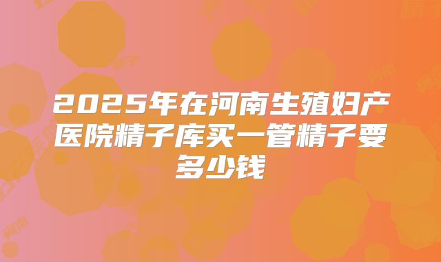 2025年在河南生殖妇产医院精子库买一管精子要多少钱