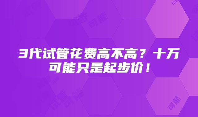 3代试管花费高不高？十万可能只是起步价！