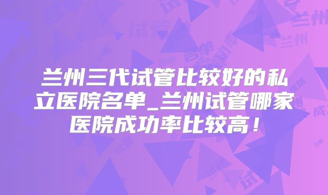 兰州三代试管比较好的私立医院名单_兰州试管哪家医院成功率比较高!
