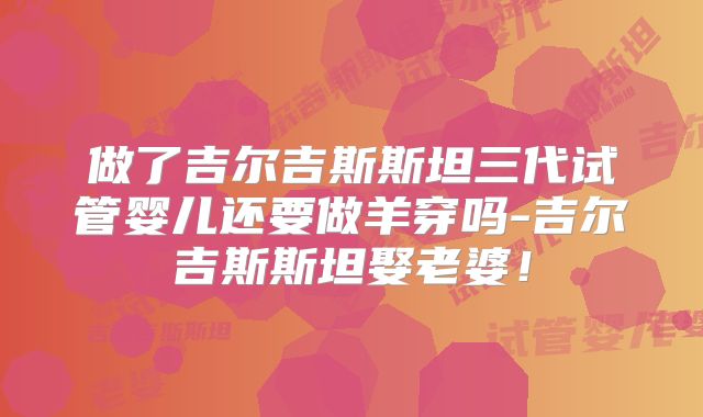 做了吉尔吉斯斯坦三代试管婴儿还要做羊穿吗-吉尔吉斯斯坦娶老婆！