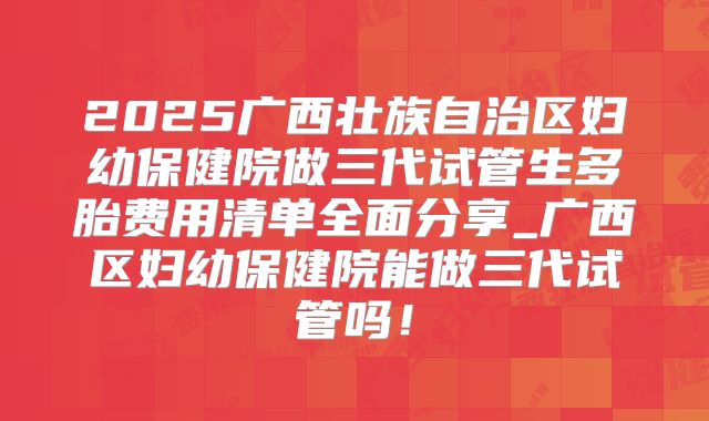 2025广西壮族自治区妇幼保健院做三代试管生多胎费用清单全面分享_广西区妇幼保健院能做三代试管吗!