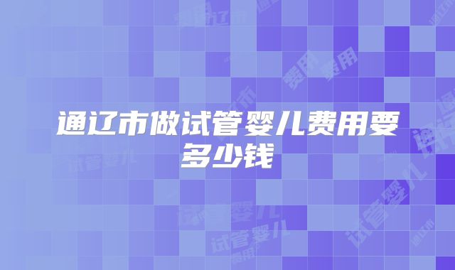 通辽市做试管婴儿费用要多少钱