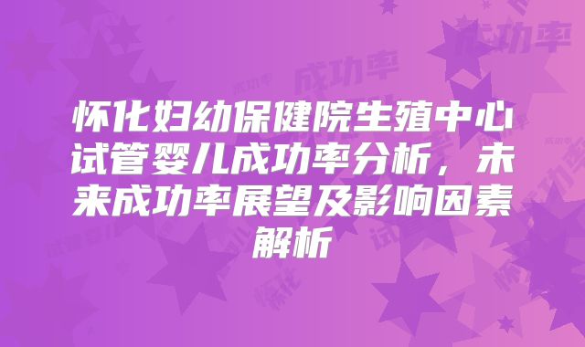怀化妇幼保健院生殖中心试管婴儿成功率分析,未来成功率展望及影响因素解析