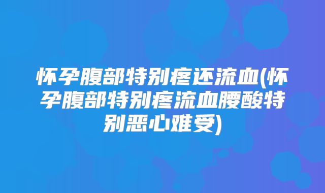 怀孕腹部特别疼还流血(怀孕腹部特别疼流血腰酸特别恶心难受)