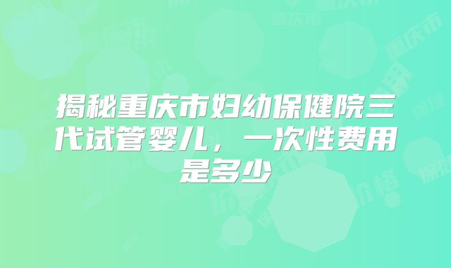 揭秘重庆市妇幼保健院三代试管婴儿,一次性费用是多少