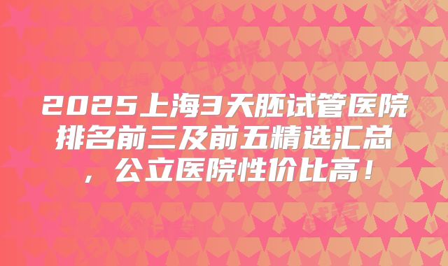 2025上海3天胚试管医院排名前三及前五精选汇总，公立医院性价比高！