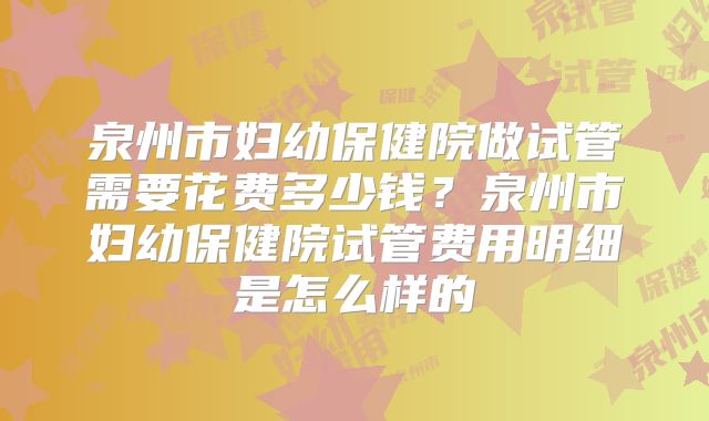泉州市妇幼保健院做试管需要花费多少钱？泉州市妇幼保健院试管费用明细是怎么样的