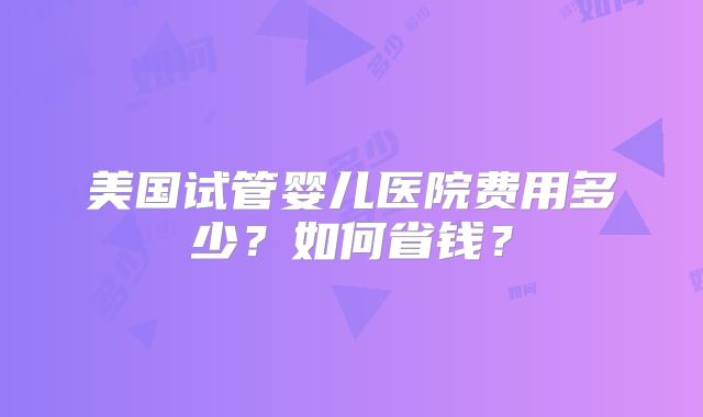 美国试管婴儿医院费用多少?如何省钱?