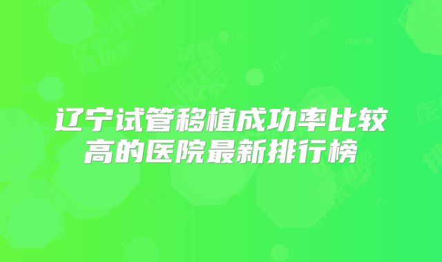 辽宁试管移植成功率比较高的医院最新排行榜