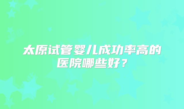 太原试管婴儿成功率高的医院哪些好？