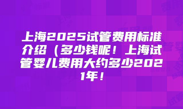 上海2025试管费用标准介绍（多少钱呢！上海试管婴儿费用大约多少2021年！