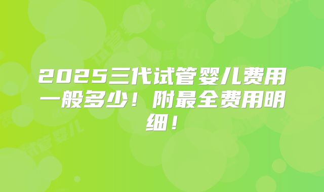 2025三代试管婴儿费用一般多少!附最全费用明细!