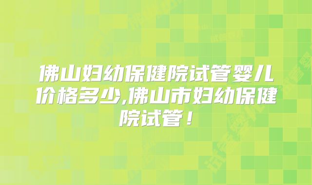 佛山妇幼保健院试管婴儿价格多少,佛山市妇幼保健院试管！
