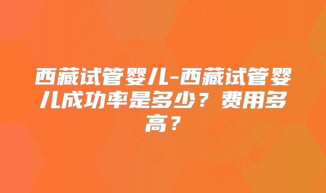 西藏试管婴儿-西藏试管婴儿成功率是多少？费用多高？
