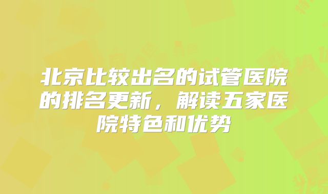 北京比较出名的试管医院的排名更新，解读五家医院特色和优势