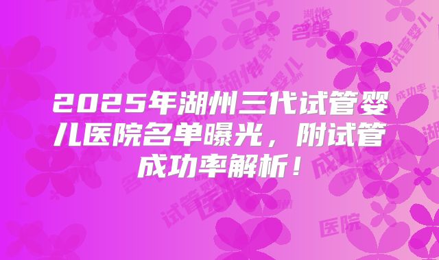 2025年湖州三代试管婴儿医院名单曝光,附试管成功率解析!