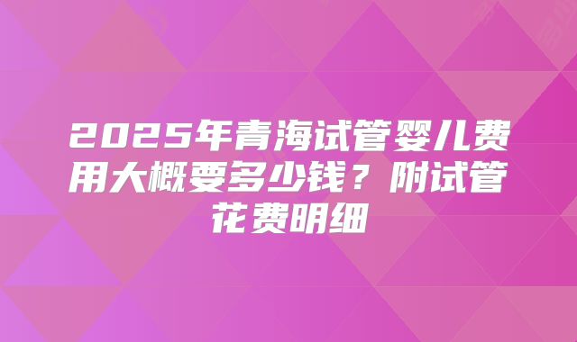 2025年青海试管婴儿费用大概要多少钱？附试管花费明细