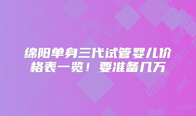 绵阳单身三代试管婴儿价格表一览!要准备几万