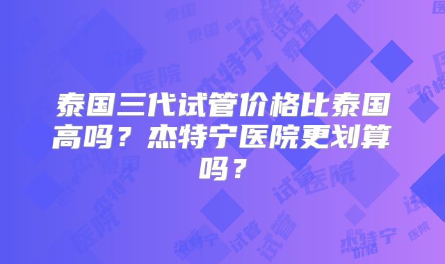 泰国三代试管价格比泰国高吗？杰特宁医院更划算吗？
