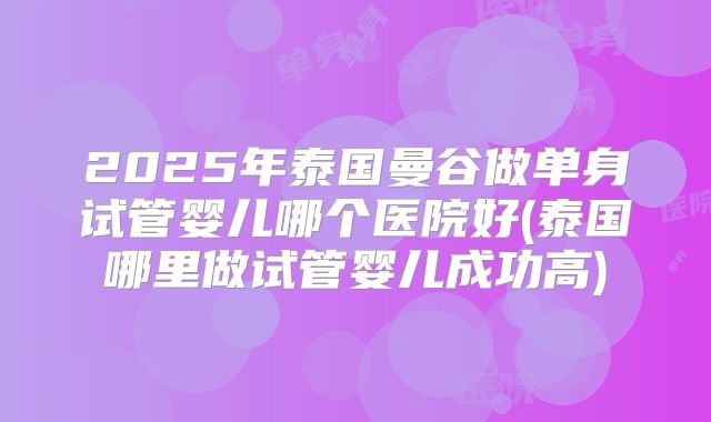 2025年泰国曼谷做单身试管婴儿哪个医院好(泰国哪里做试管婴儿成功高)