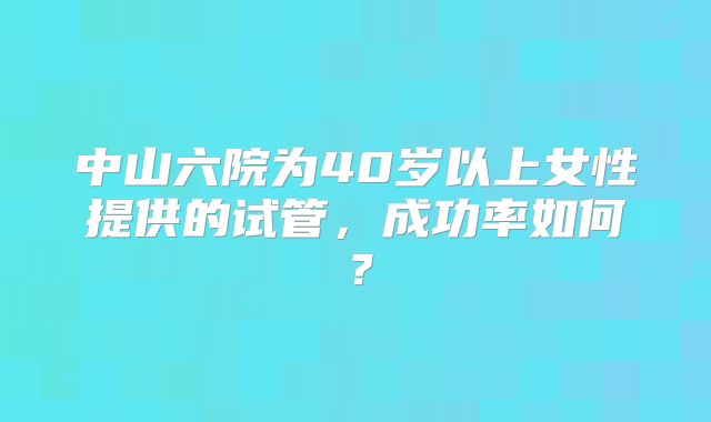 中山六院为40岁以上女性提供的试管,成功率如何?