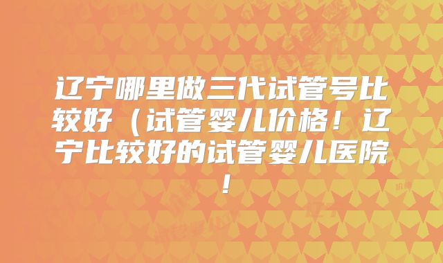 辽宁哪里做三代试管号比较好(试管婴儿价格!辽宁比较好的试管婴儿医院!