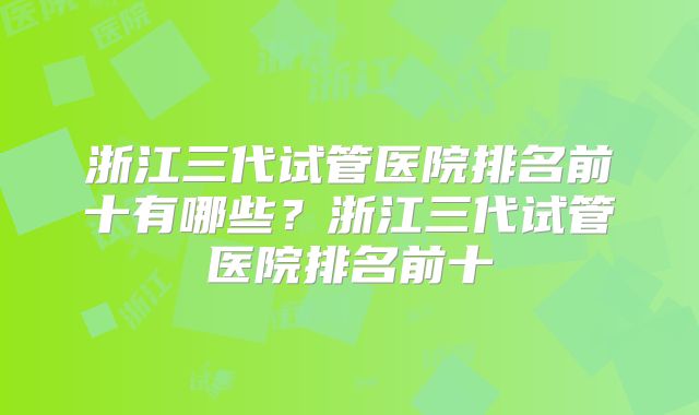 浙江三代试管医院排名前十有哪些?浙江三代试管医院排名前十