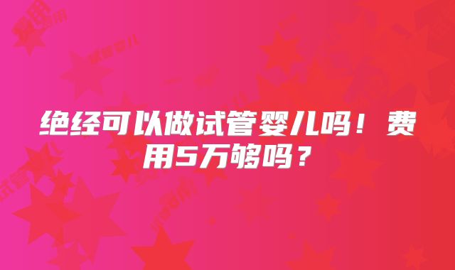 绝经可以做试管婴儿吗！费用5万够吗？