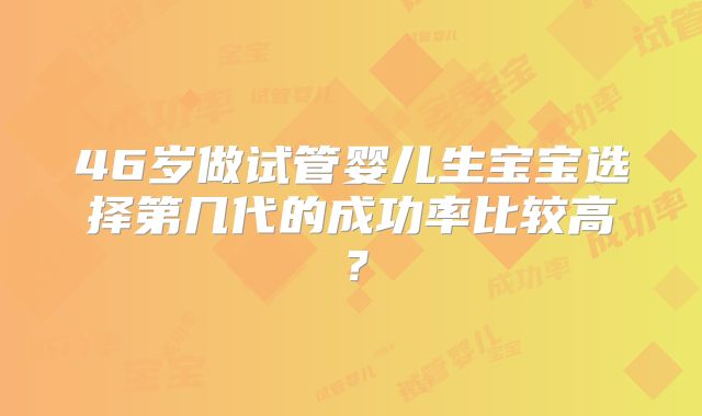 46岁做试管婴儿生宝宝选择第几代的成功率比较高？