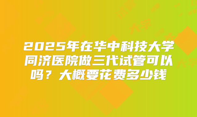 2025年在华中科技大学同济医院做三代试管可以吗?大概要花费多少钱